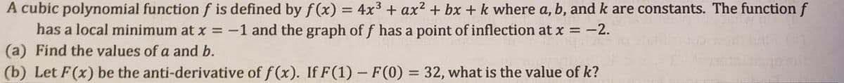 A cubic polynomial functionf is defined by f (x) = 4x3 + ax² + bx + k where a, b, and k are constants. The function f
has a local minimum at x = -1 and the graph of f has a point of inflection at x = -2.
(a) Find the values of a and b.
(b) Let F(x) be the anti-derivative of f (x). If F(1) – F(0) = 32, what is the value of k?
%3D
%3D
