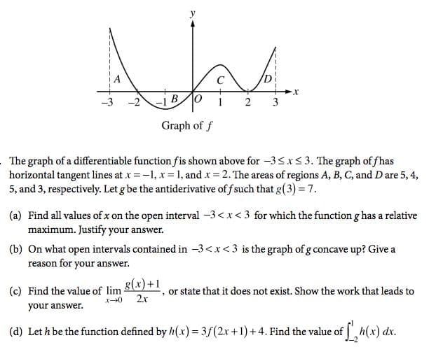 C
-3
-2
-1 B0
1
2
3
Graph of f
The graph of a differentiable function fis shown above for -3<x5 3. The graph of fhas
horizontal tangent lines at x = -1, x =1, and x = 2. The areas of regions A, B, C, and D are 5, 4,
5, and 3, respectively. Let g be the antiderivative of f such that g(3) = 7.
(a) Find all values of x on the open interval -3<x< 3 for which the functiong has a relative
maximum. Justify your answer.
(b) On what open intervals contained in -3<x<3 is the graph of g concave up? Give a
reason for your answer.
g(x) +1
(c) Find the value of lim-
2.r
or state that it does not exist. Show the work that leads to
your answer.
(d) Let h be the function defined by h(x) = 3f(2x +1) +4. Find the value of h(x) dx.
