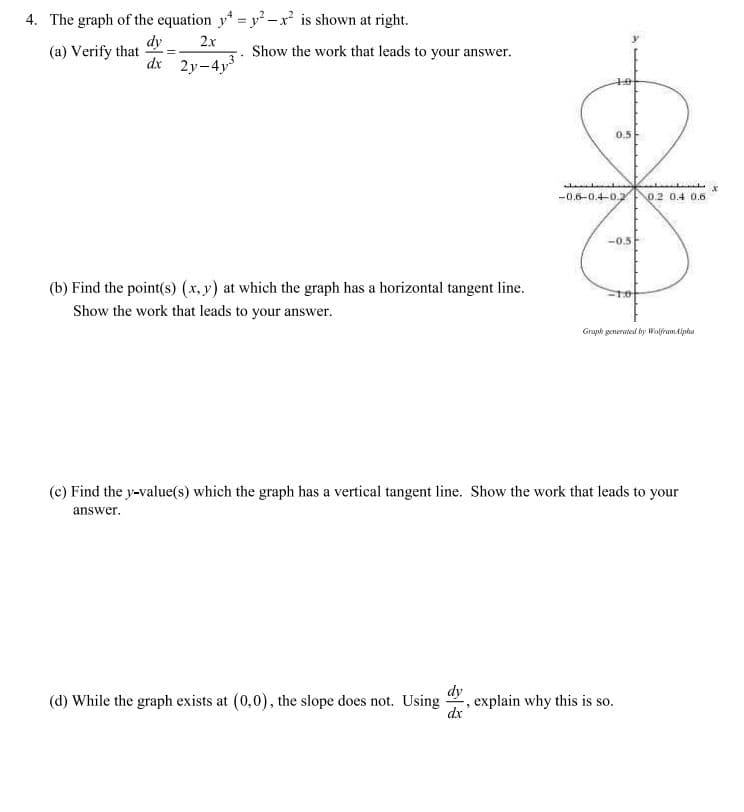 4. The graph of the equation y = y -x² is shown at right.
dy
(a) Verify that
dr
2x
Show the work that leads to your answer.
2y-4y3
0.5
-0.6-0.4-0.2
0.2 0.4 0.6
-0.5
(b) Find the point(s) (x, y) at which the graph has a horizontal tangent line.
Show the work that leads to your answer.
Graph generated by Walframdipha
(c) Find the y-value(s) which the graph has a vertical tangent line. Show the work that leads to your
answer.
(d) While the graph exists at (0,0), the slope does not. Using
dy
explain why this is so.
dx
