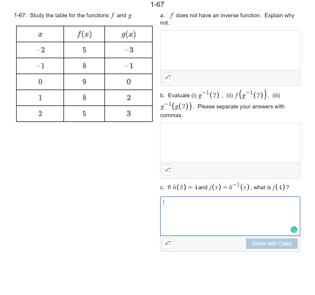 1-67
1-67: Study the table for the functions f and g
a. f does not have an inverse function. Explain why
not.
f(x)
g(æ)
1
8
1
8
b. Evaluate (i) g-(2), (i) f(g¬1(2)), (ii)
1
g(g(2)). Please separate your answers with
2
3
commas.
c. If h(3) = 4and j(x) = h¯(x), what is j(4)?
