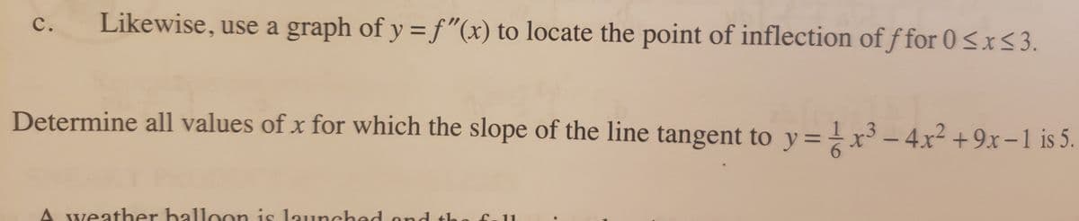 Likewise, use a graph of y = f"(x) to locate the point of inflection of f for 0 <x<3.
Determine all values of x for which the slope of the line tangent to y=x³ - 4x² +9x-1 is 5.
weather halloon is launched ond tho
fall
C.
