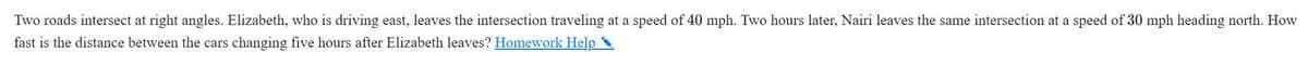 Two roads intersect at right angles. Elizabeth, who is driving east, leaves the intersection traveling at a speed of 40 mph. Two hours later, Nairi leaves the same intersection at a speed of 30 mph heading north. How
fast is the distance between the cars changing five hours after Elizabeth leaves? Homework Help
