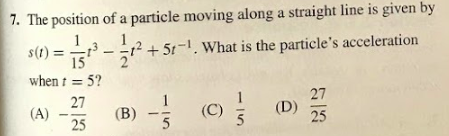 The position of a particle moving along a straight line is given by
s(1) = -
1
1²+5t-1. What is the particle's acceleration
15
when t = 5?
27
27
(A)
(B)
(C)
(D)
25
25
