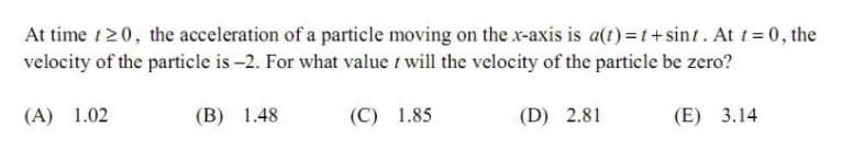 At time t20, the acceleration of a particle moving on the x-axis is a(t) =t+sint. At t= 0, the
velocity of the particle is -2. For what value t will the velocity of the particle be zero?
(A) 1.02
(B) 1.48
(C) 1.85
(D) 2.81
(E) 3.14
