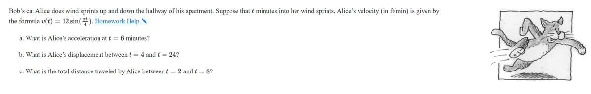 Bob's cat Alice does wind sprints up and down the hallway of his apartment. Suppose that t minutes into her wind sprints, Alice's velocity (in ft/min) is given by
the formula v(t) = 12 sin(). Homework Help
a. What is Alice's acceleration at t = 6 minutes?
b. What is Alice's displacement between t = 4 and t = 24?
c. What is the total distance traveled by Alice between t = 2 and t = 8?
