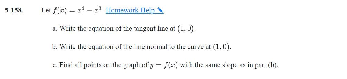 5-158.
Let f(x) = x4
x3. Homework Help
a. Write the equation of the tangent line at (1,0).
b. Write the equation of the line normal to the curve at (1, 0).
c. Find all points on the graph of y = f(x) with the same slope as in part (b).
