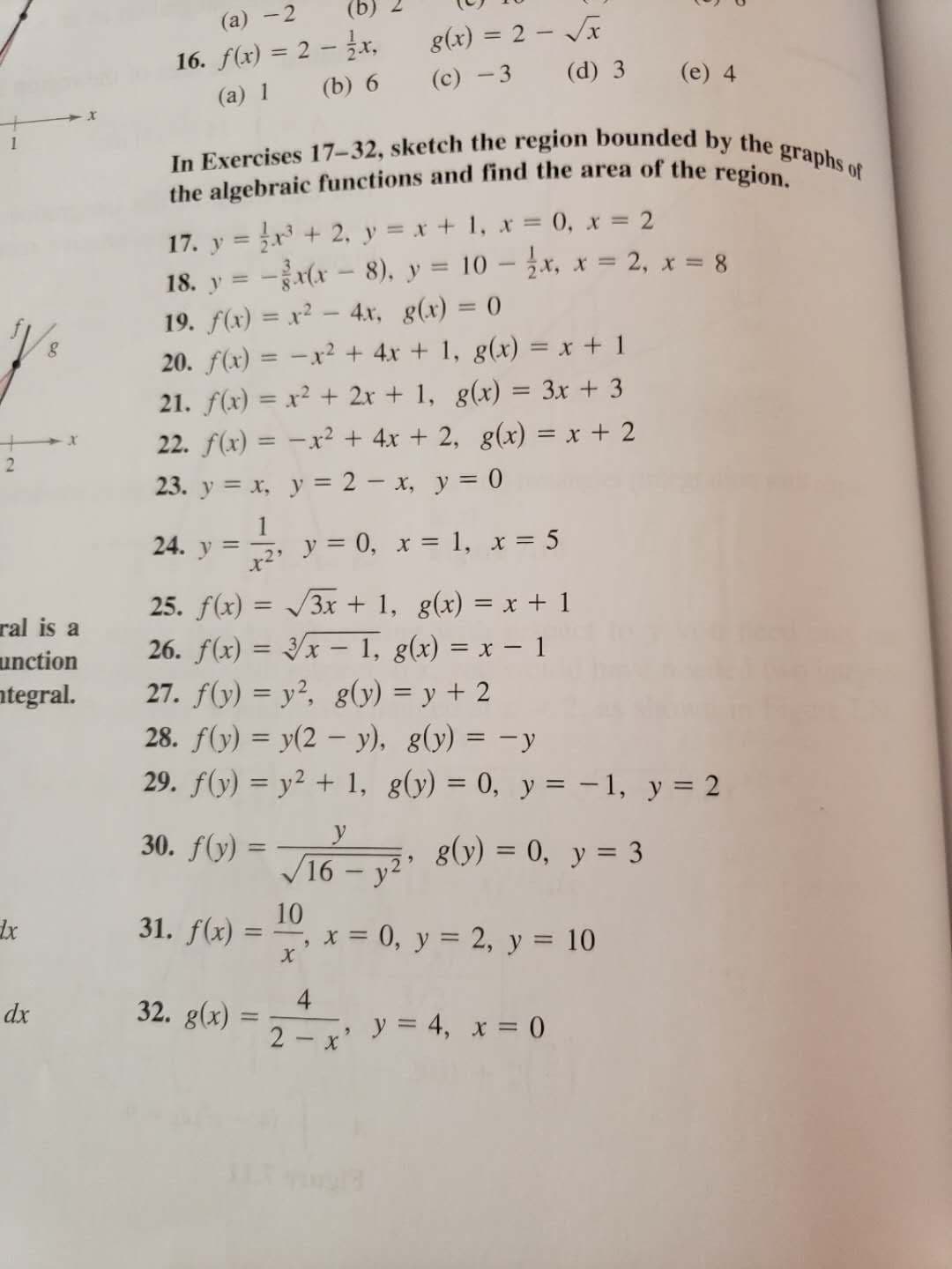 In Exercises 17-32, sketch the region bounded by the graphs of
the algebraic functions and find the area of the region.
17. y = r + 2, y = x + 1, x = 0, x = 2
-x - 8), y = 10 – žx, x = 2, x = 8
18. y =
19. f(x) = x² – 4x, g(x) = 0
20. f(x) = -x² + 4x + 1, g(x) = x + 1
21. f(x) = x² + 2x + 1, g(x) = 3x + 3
22. f(x) = -x² + 4x + 2, g(x) = x + 2
23. y = x, y = 2 - x, y = 0
%3D
24. y =
y = 0, x = 1, x = 5
25. f(x) = /3x + 1, g(x) = x + 1
26. f(x) = 3/x – 1, g(x) = x – 1
27. f(y) = y?, g(y) = y + 2
28. f(y) = y(2 – y), g(y) = -y
29. f(y) = y² + 1, g(y) = 0, y = -1, y = 2
%3D
30. f(y) =
y
g(y) = 0, y = 3
%3D
16 – y2"
10
31. f(x)
x = 0, y = 2, y = 10
%3D
4
32. g(x)
2- x'
y = 4, x = 0
