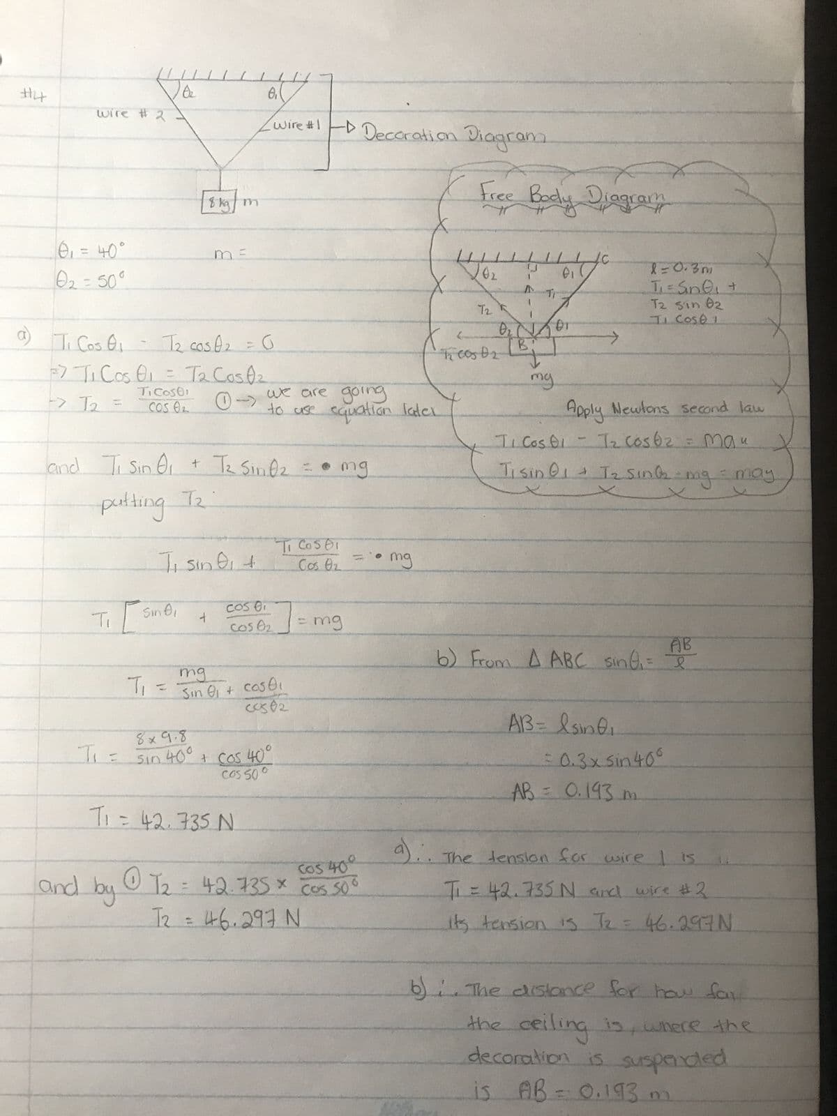 #4
wire # 2.
0₁ = 40°
0₂ = 50°
10₂
01
a) Ti Cos 0₁ - T₂ cos A₂ = G
F
27 T₁ Cos 01 = T₂ Cos 0₂
> T2
Ti Costi
COS 02
→
Ti
Ti =
and Ti Sin 0₁ + T₂ Sinf₂ = • mg
putting T₂
[8 kg]
T₁
Sindi
Ti sini +
8₁
(wire #1 - D Decoration Diagram
8x9.8
Sin 400
+
we are going
to use equation later
cos er
Cos 0₂
mg
Sin 01 + coS01
c0382
T₁ = 42, 735 N
+ cos 40°
Cos 500
Ti Costi
Cos 0₂
- mg
Cos 400
0
=
and by 12 42.735 * cos 50°
T₂ = 46.297 N
X
• mg
Free Body Diagram
2010
Ti
202
T2
0₂ N101
I cos 0₂ [Bj
my
>
l=0.3m
T₁ = Sin Q₁ +
T2 sin 02
II COSE I
Apply Newtons second law
TI Cos 01 - T₂ cos 6₂ = mau
Ti sin 01 + T₂ Sing-mg
AB
6) From A ABC sing, I
AB= lsing₁
= 0.3x sin 40°
AB= 0.193 m.
= may
The tension for wire 1 is
T₁ = 42.735 N and wire #2
its tension is 7₂ = 46.297 N
X
b) The distance for how far
the ceiling is where the
decoration is suspended
is AB = 0.193 m