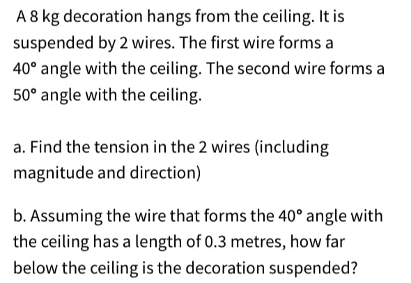 A 8 kg decoration hangs from the ceiling. It is
suspended by 2 wires. The first wire forms a
40° angle with the ceiling. The second wire forms a
50° angle with the ceiling.
a. Find the tension in the 2 wires (including
magnitude and direction)
b. Assuming the wire that forms the 40° angle with
the ceiling has a length of 0.3 metres, how far
below the ceiling is the decoration suspended?