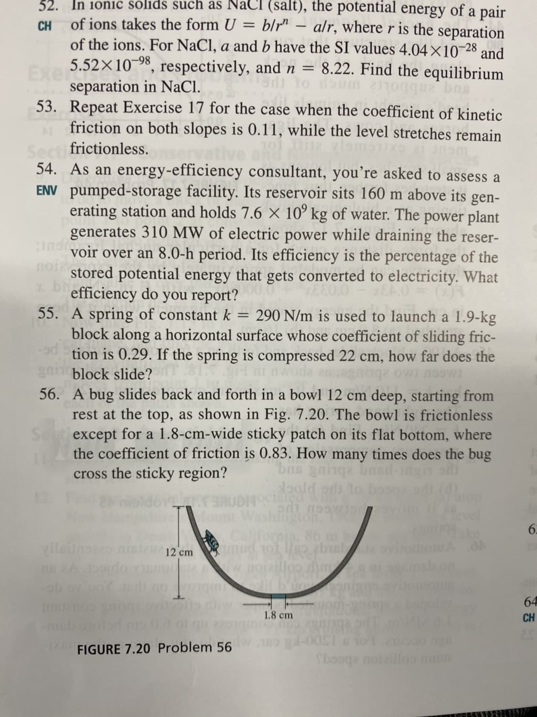 32. In 1onic solids such as NaCI (salt), the potential energy of a pair
blr" – alr, where r is the separation
of the ions. For NaCl, a and b have the SI values 4.04×10-28 and
8.22. Find the equilibrium
CH
of ions takes the form U
-
Exe .52X10", respectively, and n
separation in NaCl.
53. Repeat Exercise 17 for the case when the coefficient of kinetic
friction on both slopes is 0.11, while the level stretches remain
Secti frictionless.
54. As an energy-efficiency consultant, you’re asked to assess a
ENV pumped-storage facility. Its reservoir sits 160 m above its gen-
erating station and holds 7.6 X 10° kg of water. The power plant
generates 310 MW of electric power while draining the reser-
voir over an 8.0-h period. Its efficiency is the percentage of the
stored potential energy that gets converted to electricity. What
* Defficiency do you report?
55. A spring of constant k
block along a horizontal surface whose coefficient of sliding fric-
tion is 0.29. If the spring is compressed 22 cm, how far does the
290 N/m is used to launch a 1.9-kg
block slide?
56. A bug slides back and forth in a bowl 12 cm deep, starting from
rest at the top, as shown in Fig. 7.20. The bowl is frictionless
except for a 1.8-cm-wide sticky patch on its flat bottom, where
the coefficient of friction is 0.83. How many times does the bug
cross the sticky region?
doald ods lo
OCiated wi
Washington
fornia, 86 m
mud ot Ho bual
w nojalogA
ylleiino ns212 cm
ob ovuoYdt.no
64
Imslenos
1.8 cm
CH
mo 0.0 o1 qu
FIGURE 7.20 Problem 56
Sbaoqa noizill0s muim
NNA
6.
