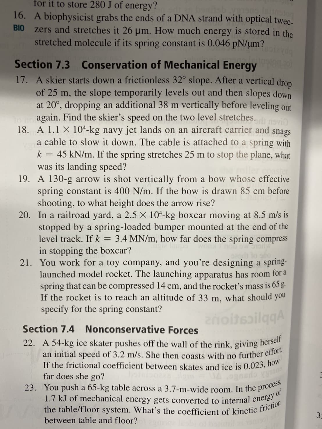 an initial speed of 3.2 m/s. She then coasts with no further effort.
for it to store 280 J of energy?
23. You push a 65-kg table across a 3.7-m-wide room. In the process,
the table/floor system. What's the coefficient of kinetic friction
bondsb vons, fension
16. A biophysicist grabs the ends of a DNA strand with optical twee-
zers and stretches it 26 um. How much energy is stored in the
stretched molecule if its spring constant is 0.046 pN/µm?
BIO
Section 7.3 Conservation of Mechanical Energy
17. A skier starts down a frictionless 32° slope. After a vertical drop
of 25 m, the slope temporarily levels out and then slopes down
at 20°, dropping an additional 38 m vertically before leveling out
again. Find the skier's speed on the two level stretches.
18. A 1.1 X 104-kg navy jet lands on an aircraft carrier and snags
a cable to slow it down. The cable is attached to a spring with
45 kN/m. If the spring stretches 25 m to stop the plane, what
was its landing speed?
19. A 130-g arrow is shot vertically from a bow whose effective
spring constant is 400 N/m. If the bow is drawn 85 cm before
shooting, to what height does the arrow rise?
20. In a railroad yard, a 2.5 × 101-kg boxcar moving at 8.5 m/s is
stopped by a spring-loaded bumper mounted at the end of the
level track. Ifk
k
3.4 MN/m, how far does the spring compress
in stopping the boxcar?
21. You work for a toy company, and you're designing a spring-
launched model rocket. The launching apparatus has room for a
spring that can be compressed 14 cm, and the rocket's mass is 65 g.
If the rocket is to reach an altitude of 33 m, what should you
specify for the spring constant?
znoitsailggA
Section 7.4 Nonconservative Forces
22. A 54-kg ice skater pushes off the wall of the rink, giving hersen
If the frictional coefficient between skates and ice is 0.023, ho"
far does she go?
cpeute
1.7 kJ of mechanical energy gets converted to internal enele
of
3:
between table and floor?
