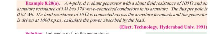 Example 8.20(a). A4-pole, d.c. shunt generator with a shunt field resistance of 100 2 and an
armature resistance of 1 2 has 378 wave-connected conductors in its armature. The flux per pole is
0.02 Wb. Ifa load resistance of 10 2 is connected across the armature terminals and the generator
is driven at 1000 r.p.m, calculate the power absorbed by the load.
(Elect. Technology, Hyderabad Univ. 1991)
Solution Induced e
f in the generator is
