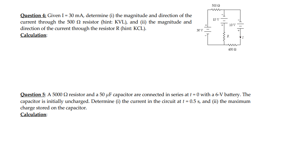 Question 4: Given I = 30 mA, determine (i) the magnitude and direction of the
current through the 500 resistor (hint: KVL), and (ii) the magnitude and
direction of the current through the resistor R (hint: KCL).
Calculation:
30 V
500 £2
15 V
10 V
400 £2
Question 5: A 5000 resistor and a 50 μF capacitor are connected in series at t=0 with a 6-V battery. The
capacitor is initially uncharged. Determine (i) the current in the circuit at t = 0.5 s, and (ii) the maximum
charge stored on the capacitor.
Calculation: