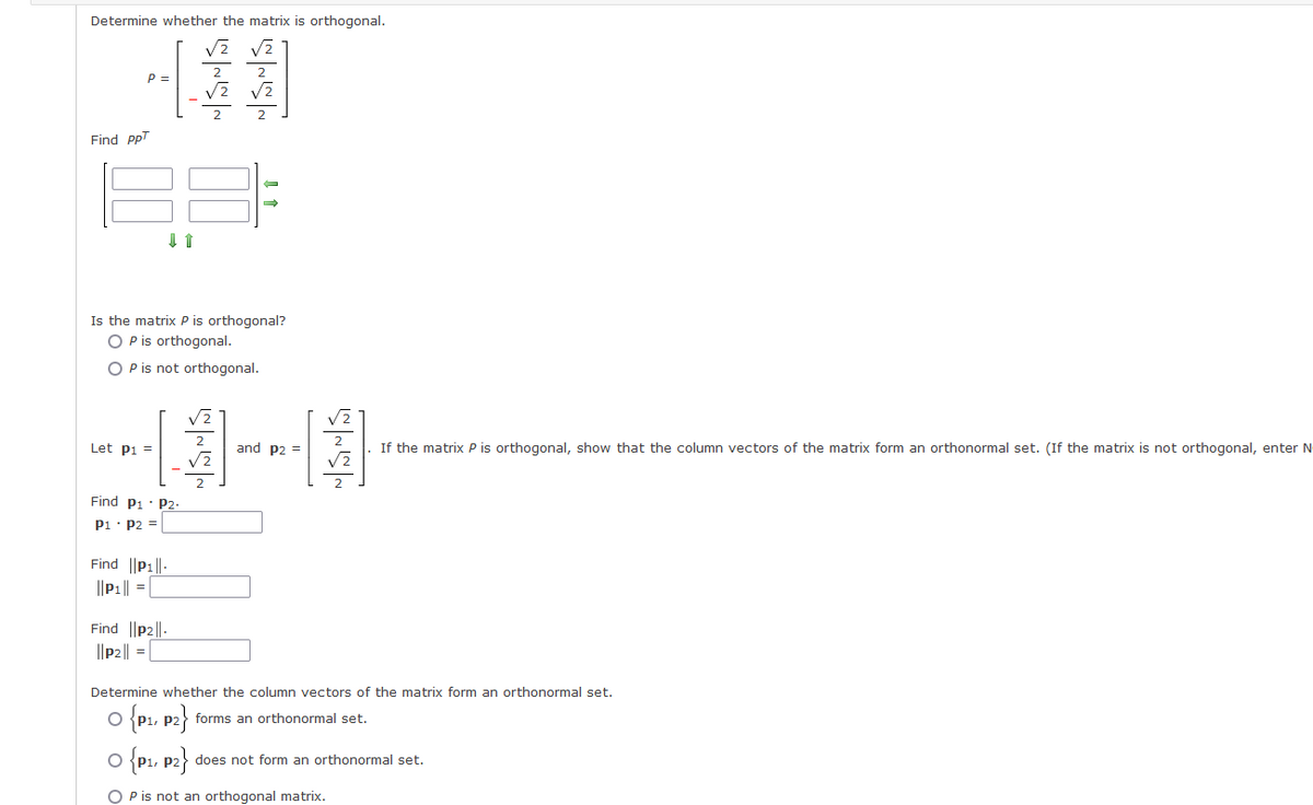 Determine whether the matrix is orthogonal.
P =
Find PPT
↓ ↑
Let P1 =
Is the matrix P is orthogonal?
O P is orthogonal.
O P is not orthogonal.
Find P1 P2.
P1 P2 =
Find ||P1||-
|| P₁ || =
N|SN|S
NSNS
Find ||p2||.
||P2|| =
$
JANS
and P2 =
SHSH
If the matrix P is orthogonal, show that the column vectors of the matrix form an orthonormal set. (If the matrix is not orthogonal, enter N
Determine whether the column vectors of the matrix form an orthonormal set.
O {P₁, P2} forms an orthonormal set.
O {P1, P2} does not form an orthonormal set.
O P is not an orthogonal matrix.