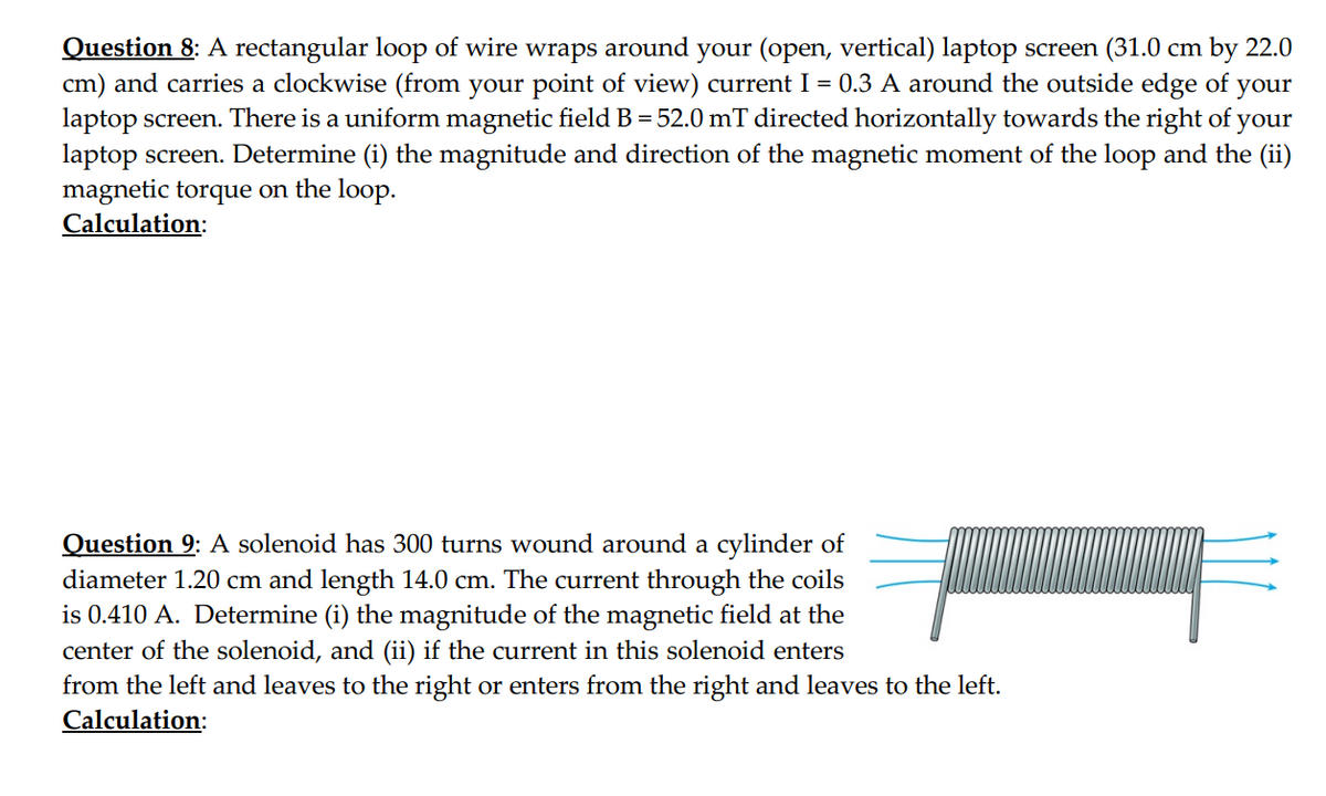 Question 8: A rectangular loop of wire wraps around your (open, vertical) laptop screen (31.0 cm by 22.0
cm) and carries a clockwise (from your point of view) current I = 0.3 A around the outside edge of your
laptop screen. There is a uniform magnetic field B = 52.0 mT directed horizontally towards the right of your
laptop screen. Determine (i) the magnitude and direction of the magnetic moment of the loop and the (ii)
magnetic torque on the loop.
Calculation:
Question 9: A solenoid has 300 turns wound around a cylinder of
diameter 1.20 cm and length 14.0 cm. The current through the coils
is 0.410 A. Determine (i) the magnitude of the magnetic field at the
center of the solenoid, and (ii) if the current in this solenoid enters
from the left and leaves to the right or enters from the right and leaves to the left.
Calculation: