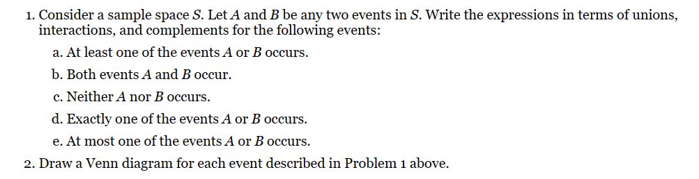 1. Consider a sample space S. Let A and B be any two events in S. Write the expressions in terms of unions,
interactions, and complements for the following events:
a. At least one of the events A or B occurs.
b. Both events A and B occur.
c. Neither A nor B occurs.
d. Exactly one of the events A or B occurs.
e. At most one of the events A or B occurs.
2. Draw a Venn diagram for each event described in Problem 1 above.