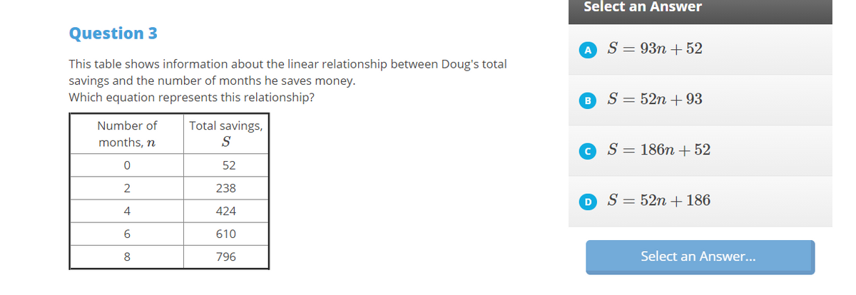 Select an Answer
Question 3
S = 93n + 52
A
This table shows information about the linear relationship between Doug's total
savings and the number of months he saves money.
Which equation represents this relationship?
S = 52n + 93
Number of
Total savings,
months, n
S
S = 186n + 52
52
238
S = 52n + 186
4
424
610
8
796
Select an Answer...
