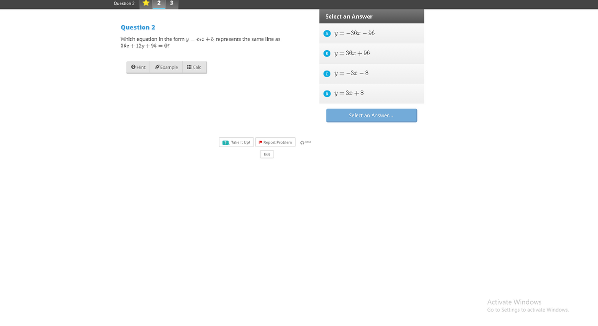 Question 2
2
3
Select an Answer
Question 2
A y = -36x – 96
Which equation in the form y = ma +b, represents the same line as
36x + 12y + 96 = 0?
O y = 36x + 96
O Hint
P Example
E Calc
O y = -3x -8
O y = 3x + 8
Select an Answer...
? Take It Up!
* Report Problem
Exit
Activate Windows
Go to Settings to activate Windows.
