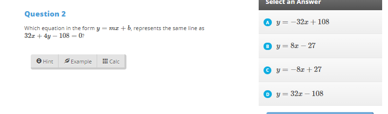 Select an Answer
Question 2
y = -32x + 108
Which equation in the form y = mz +b, represents the same line as
32z + 4y – 108 = 0?
y = 8z – 27
A Example
H Calc
Hint
y = -8x + 27
D y = 32x – 108

