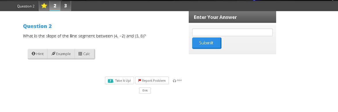 Question 2
2
3
Enter Your Answer
Question 2
What is the slope of the line segment between (4, -2) and (3, 8)?
Submit
O Hint
Example
Calc
? Take It Up!
Report Problem
O DeLa
Exit
