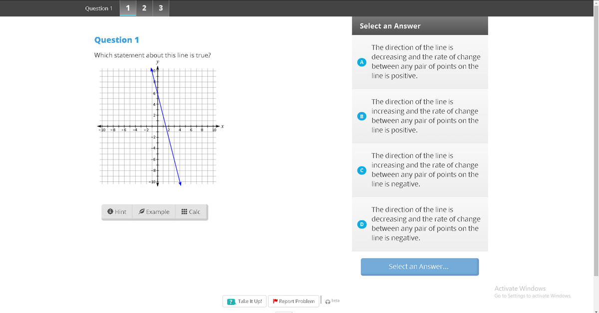 Question 1
1
2
3
Select an Answer
Question 1
The direction of the line is
Which statement about this line is true?
decreasing and the rate of change
between any pair of points on the
line is positive.
y
6t
The direction of the line is
4
increasing and the rate of change
B
between any pair of points on the
line is positive.
- 10
-6
-2
4
10
-2-
The direction of the line is
-6-
increasing and the rate of change
between any pair of points on the
line is negative.
-8-
10
O Hint
Ø Example
The direction of the line is
Calc
decreasing and the rate of change
D
between any pair of points on the
line is negative.
Select an Answer...
Activate Windows
Go to Settings to activate Windows.
? Take It Up!
P Report Problem
a beta
