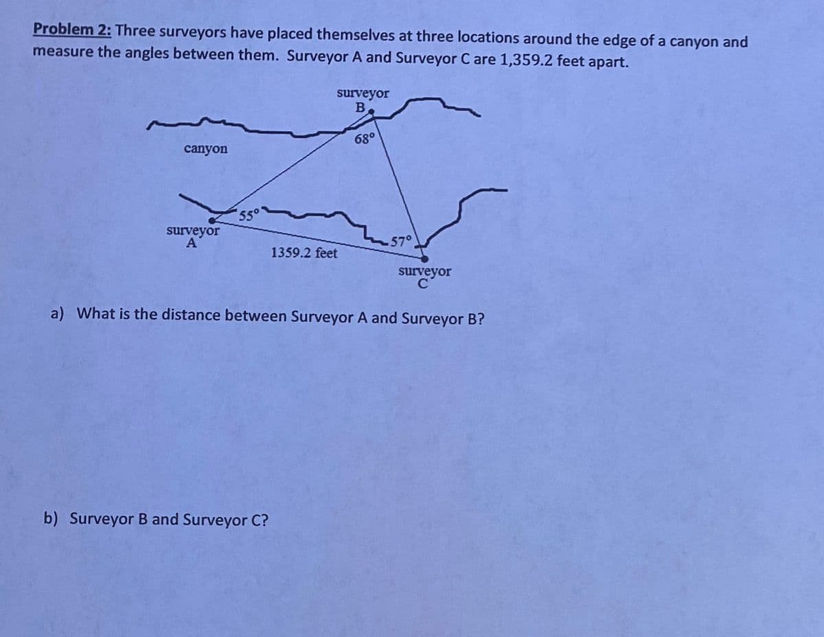 Problem 2: Three surveyors have placed themselves at three locations around the edge of a canyon and
measure the angles between them. Surveyor A and Surveyor C are 1,359.2 feet apart.
surveyor
68°
canyon
550
surveyor
A
57°
1359.2 feet
surveyor
C
a) What is the distance between Surveyor A and Surveyor B?
b) Surveyor B and Surveyor C?
