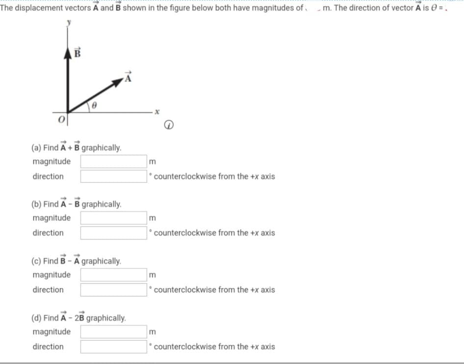 The displacement vectors A and B shown in the figure below both have magnitudes of m. The direction of vector A is 0 = ₁
B
(a) Find A + B graphically.
magnitude
direction
(b) Find A - B graphically.
magnitude
direction
(c) Find B-A graphically.
magnitude
direction
(d) Find A - 2B graphically.
magnitude
direction
m
counterclockwise from the +x axis
m
counterclockwise from the +x axis
m
*counterclockwise from the +x axis
m
counterclockwise from the +x axis