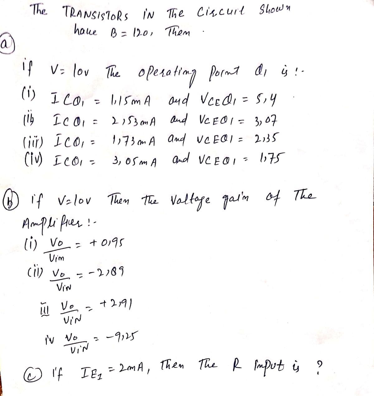 a
The TRANSISTORS IN The Circuit Shown
have B = 120, Them
if v= lov The operating point di is!-
(1) ICO,
ca
ICO =
lib
(iii)
ICO, =
(iv) ICO₁ =
Amplificer
(1) Vo
® if V=lov Then the voltage gain of The
b
UI Vo
+0195
Vim
(ii) Vo = -2,89
ve
VIN
Vin
=
I'N No.
VIN
1,15mA and VCEOI
and VCEα₁ = 5,4
2153 mmA
and
VCE01 = 3,07
1173mm A And
NCEOI
VCE01 = 2135
3,05mA and VCE@1 = 1175
+2191
= -9125
© If I E₁
=
2mA, Them The R input is
୨