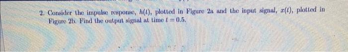 2. Consider the impulse response, h(t), plotted in Figure 2a and the input signal, z(t), plotted in
Figure 2b. Find the output signal at time t=0.5.