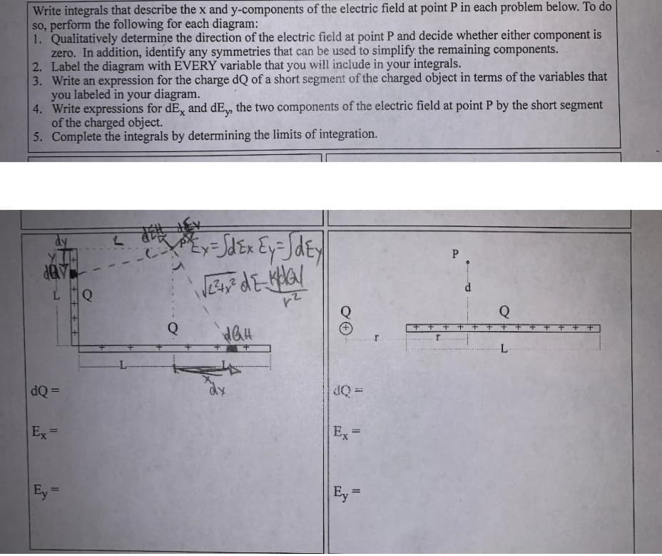 Write integrals that describe the x and y-components of the electric field at point P in each problem below. To do
so, perform the following for each diagram:
1. Qualitatively determine the direction of the electric field at point P and decide whether either component is
zero. In addition, identify any symmetries that can be used to simplify the remaining components.
2. Label the diagram with EVERY variable that you will include in your integrals.
3.
Write an expression for the charge dQ of a short segment of the charged object in terms of the variables that
you labeled in your diagram.
4. Write expressions for dEx and dE,, the two components of the electric field at point P by the short segment
of the charged object.
5. Complete the integrals by determining the limits of integration.
dy
day
dQ=
Ex=
Ey=
Q
L
"²³²³²Ex = √dEx Ey = √dEy
√√²+² dz-kha/
5
1²
Q
dQH
++
H
Ex=
Ey =
r
P
+++++
r.
Q
++++