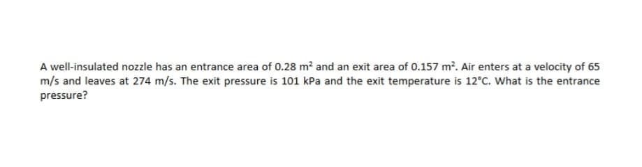 A well-insulated nozzle has an entrance area of 0.28 m² and an exit area of 0.157 m². Air enters at a velocity of 65
m/s and leaves at 274 m/s. The exit pressure is 101 kPa and the exit temperature is 12°C. What is the entrance
pressure?