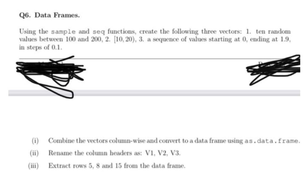 Q6. Data Frames.
Using the sample and seq functions, create the following three vectors: 1. ten random
values between 100 and 200, 2. [10, 20), 3. a sequence of values starting at 0, ending at 1.9,
in steps of 0.1.
(i)
(ii)
(iii)
Combine the vectors column-wise and convert to a data frame using as.data.frame.
Rename the column headers as: V1, V2, V3.
Extract rows 5, 8 and 15 from the data frame.