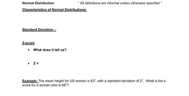 Normal Distribution.
Characteristics of Normal Distributions:
Standard Deviation-
Z-score
• What does it tell us?
*All definitions are informal unless otherwise specified *
. Z=
Example: The mean height for US women is 63", with a standard deviation of 2". What is the z-
score for a woman who is 68"?