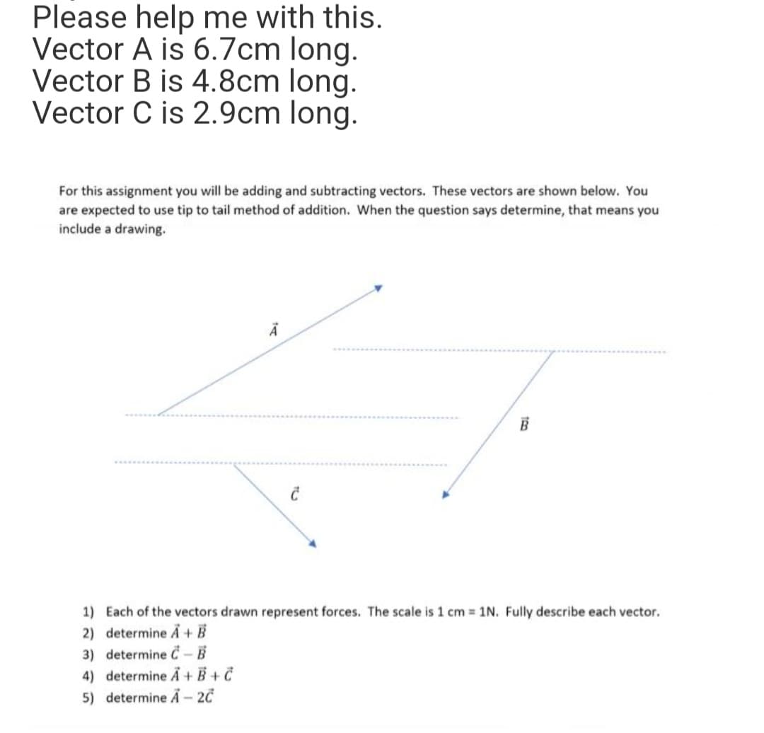 Please help me with this.
Vector A is 6.7cm long.
Vector B is 4.8cm long.
Vector C is 2.9cm long.
For this assignment you will be adding and subtracting vectors. These vectors are shown below. You
are expected to use tip to tail method of addition. When the question says determine, that means you
include a drawing.
A
C
B
1) Each of the vectors drawn represent forces. The scale is 1 cm = 1N. Fully describe each vector.
2) determine A+ B
3) determine C-B
4) determine A + B+C
5) determine A-2C