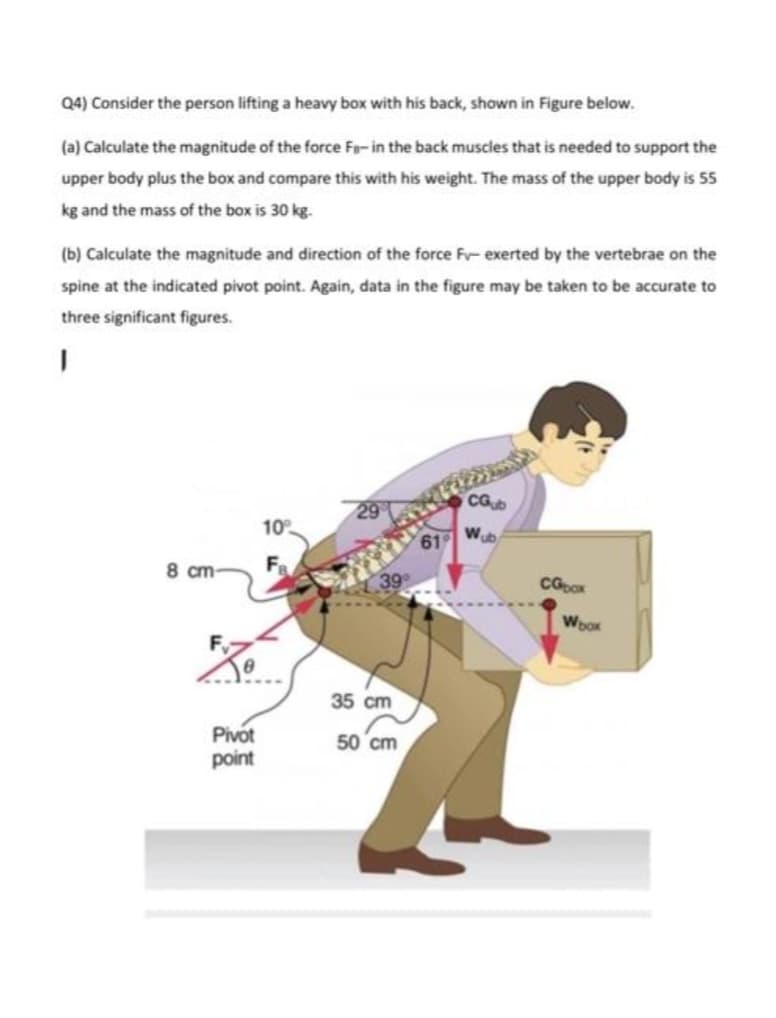 Q4) Consider the person lifting a heavy box with his back, shown in Figure below.
(a) Calculate the magnitude of the force Fa-in the back muscles that is needed to support the
upper body plus the box and compare this with his weight. The mass of the upper body is 55
kg and the mass of the box is 30 kg.
(b) Calculate the magnitude and direction of the force F- exerted by the vertebrae on the
spine at the indicated pivot point. Again, data in the figure may be taken to be accurate to
three significant figures.
I
8 cm
Pivot
point
10%
29
39°
35 cm
50 cm
CGub
61 Wub
CGbox
Woox