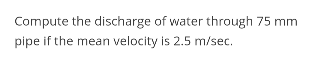 Compute the discharge of water through 75 mm
pipe if the mean velocity is 2.5 m/sec.
