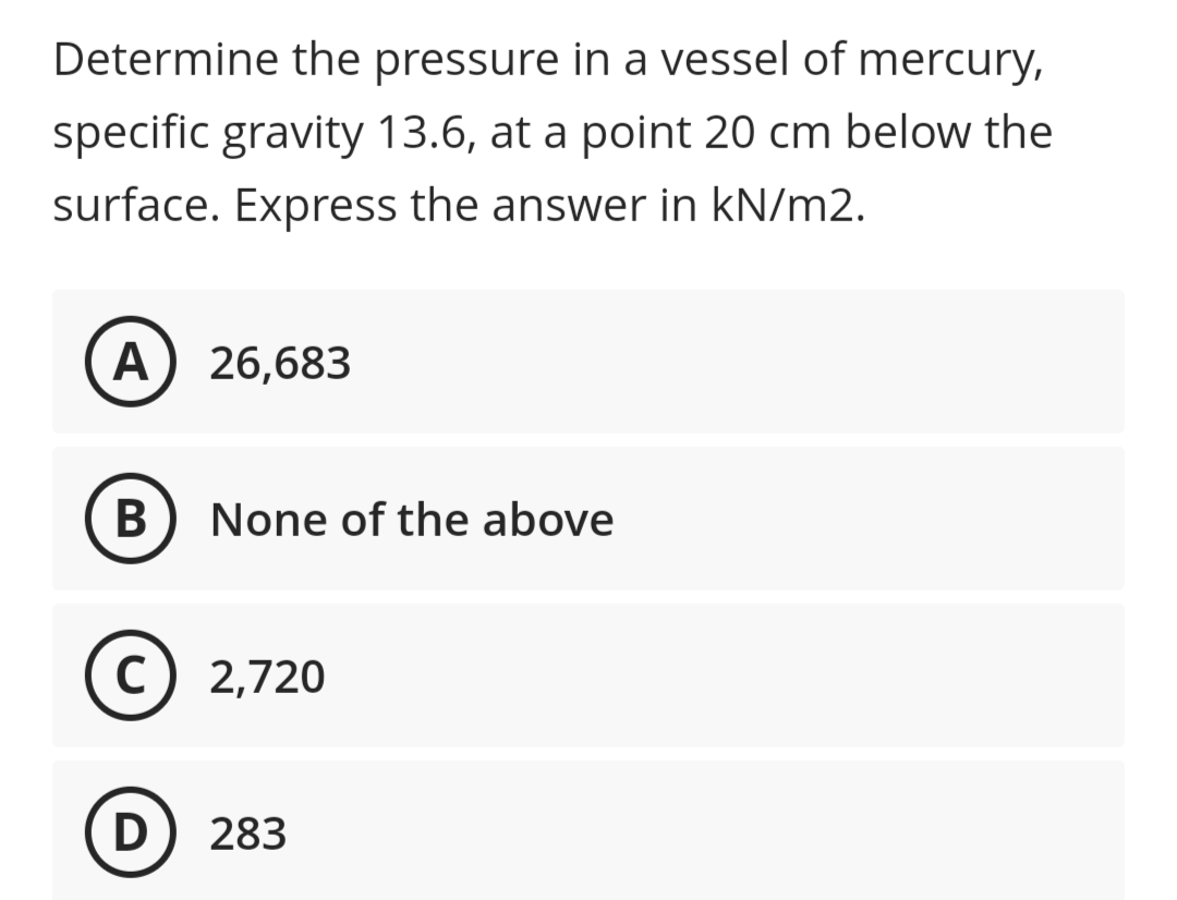 Determine the pressure in a vessel of mercury,
specific gravity 13.6, at a point 20 cm below the
surface. Express the answer in kN/m2.
A) 26,683
В
None of the above
(c) 2,720
C
283
