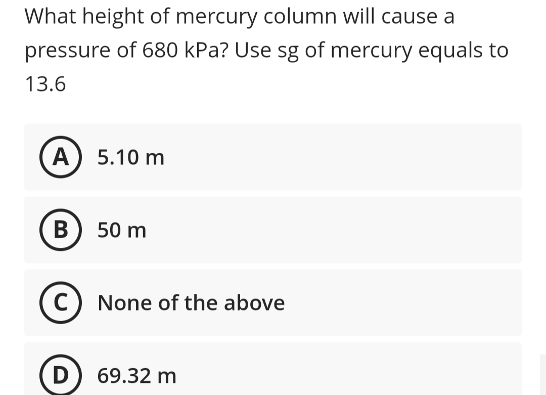 What height of mercury column will cause a
pressure of 680 kPa? Use sg of mercury equals to
13.6
A) 5.10 m
В
50 m
None of the above
D
69.32 m
