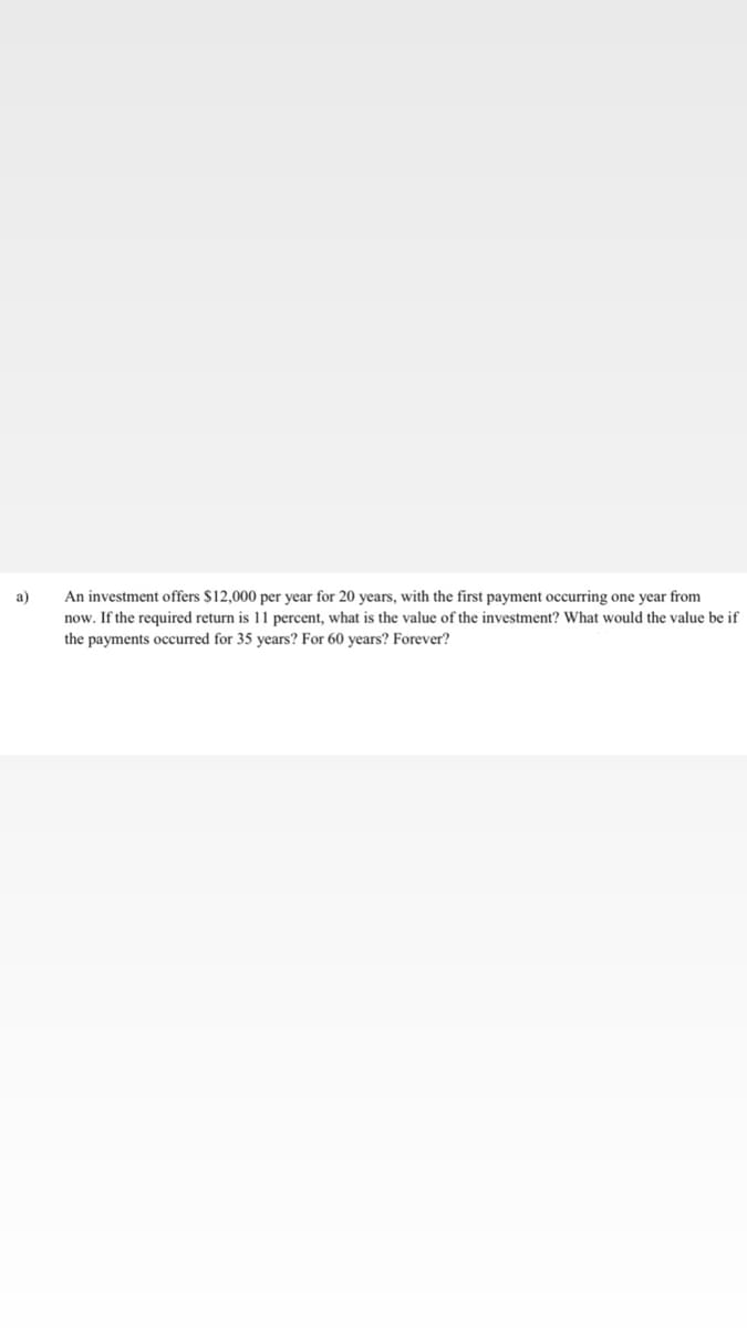 An investment offers $12,000 per year for 20 years, with the first payment occurring one year from
now. If the required return is 11 percent, what is the value of the investment? What would the value be if
a)
the payments occurred for 35 years? For 60 years? Forever?
