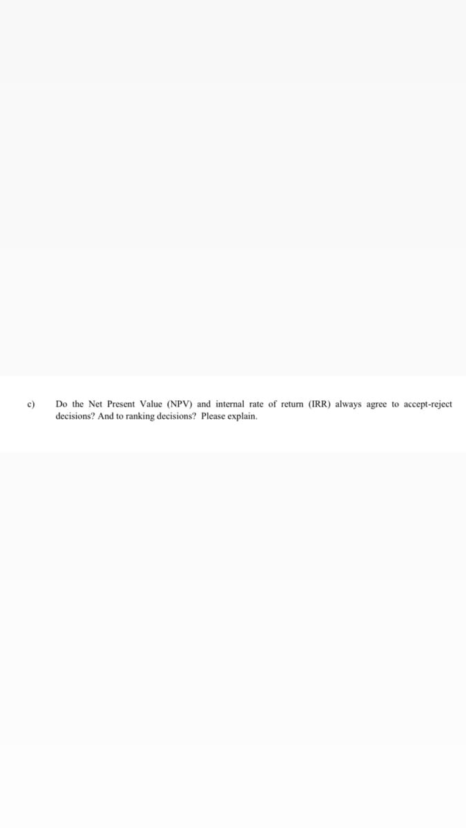 c)
Do the Net Present Value (NPV) and internal rate of return (IRR) always agree to accept-reject
decisions? And to ranking decisions? Please explain.
