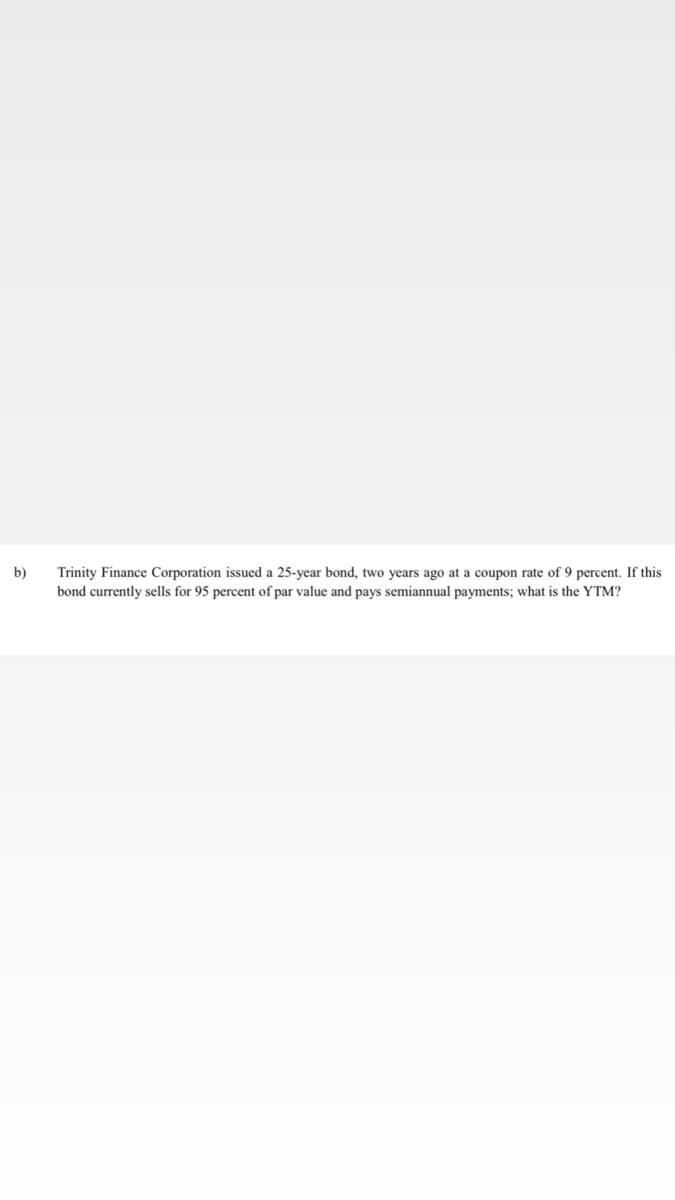 b)
Trinity Finance Corporation issued a 25-year bond, two years ago at a coupon rate of 9 percent. If this
bond currently sells for 95 percent of par value and pays semiannual payments; what is the YTM?
