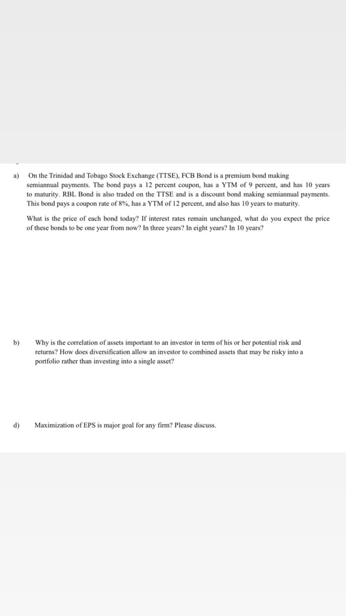 On the Trinidad and Tobago Stock Exchange (TTSE), FCB Bond is a premium bond making
а)
semiannual payments. The bond pays a 12 percent coupon, has a YTM of 9 percent, and has 10 years
to maturity. RBL Bond is also traded on the TTSE and is a discount bond making semiannual payments.
This bond pays a coupon rate of 8%, has a YTM of 12 percent, and also has 10 years to maturity.
What is the price of each bond today? If interest rates remain unchanged, what do you expect the price
of these bonds to be one year from now? In three years? In eight years? In 10 years?
b)
Why is the correlation of assets important to an investor in term of his or her potential risk and
returns? How does diversification allow an investor to combined assets that may be risky into a
portfolio rather than investing into a single asset?
Maximization of EPS is major goal for any firm? Please discuss.
