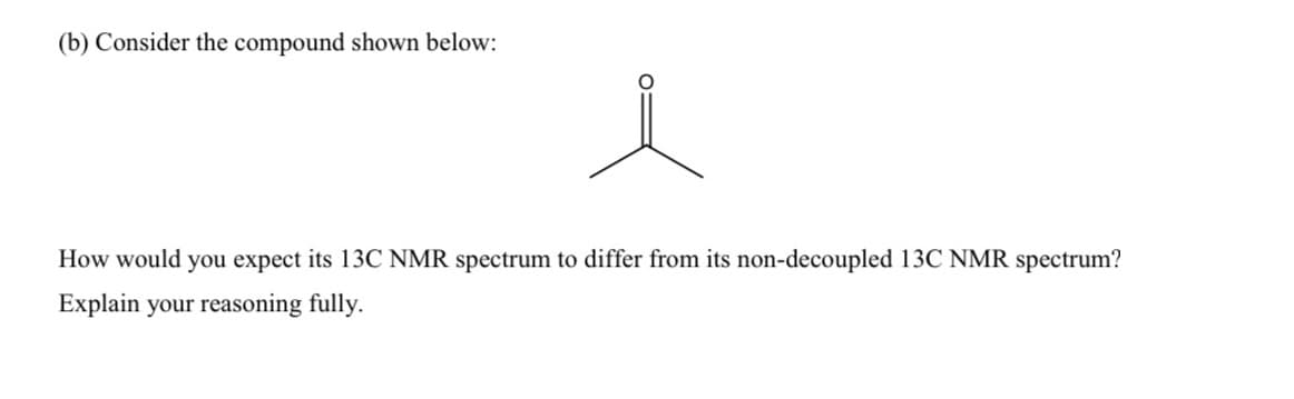 (b) Consider the compound shown below:
How would you expect its 13C NMR spectrum to differ from its non-decoupled 13C NMR spectrum?
Explain your reasoning fully.
