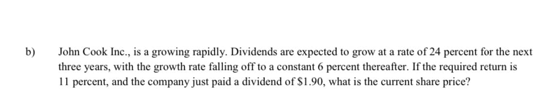 b)
John Cook Inc., is a growing rapidly. Dividends are expected to grow at a rate of 24 percent for the next
three years, with the growth rate falling off to a constant 6 percent thereafter. If the required return is
11 percent, and the company just paid a dividend of $1.90, what is the current share price?
