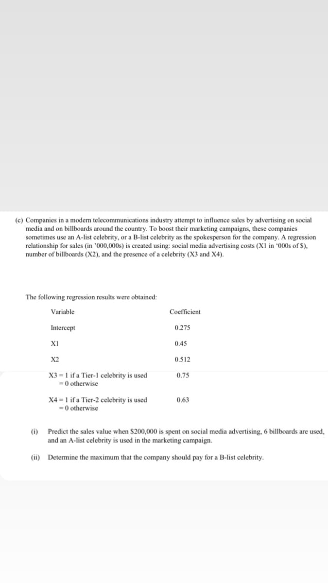 (c) Companies in a modern telecommunications industry attempt to influence sales by advertising on social
media and on billboards around the country. To boost their marketing campaigns, these companies
sometimes use an A-list celebrity, or a B-list celebrity as the spokesperson for the company. A regression
relationship for sales (in '000,000s) is created using: social media advertising costs (X1 in *000s of $),
number of billboards (X2), and the presence of a celebrity (X3 and X4).
The following regression results were obtained:
Variable
Coefficient
Intercept
0.275
XI
0.45
X2
0.512
X3 = 1 if a Tier-1 celebrity is used
= 0 otherwise
0.75
X4 = 1 if a Tier-2 celebrity is used
= 0 otherwise
0.63
(i)
Predict the sales value when $200,000 is spent on social media advertising, 6 billboards are used,
and an A-list celebrity is used in the marketing campaign.
(ii) Determine the maximum that the company should pay for a B-list celebrity.

