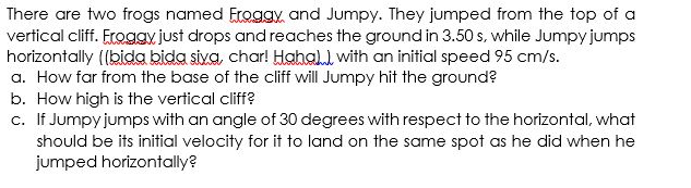 There are two frogs named Eroggy, and Jumpy. They jumped from the top of a
vertical cliff. Froggy just drops and reaches the ground in 3.50 s, while Jumpy jumps
horizontally ((bida bida siva, char! Hahall with an initial speed 95 cm/s.
a. How far from the base of the cliff will Jumpy hit the ground?
b. How high is the vertical cliff?
c. If Jumpy jumps with an angle of 30 degrees with respect to the horizontal, what
should be its initial velocity for it to land on the same spot as he did when he
jumped horizontally?
