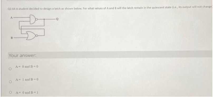 Q2.64 A student decided to design a latch as shown below. For what values of A and B will the latch remain in the quiescent state (i.e., its output will not change
Your answer:
O
O
A-0 and B-0
A-1 and B-0
A 0 and B-1
-Q