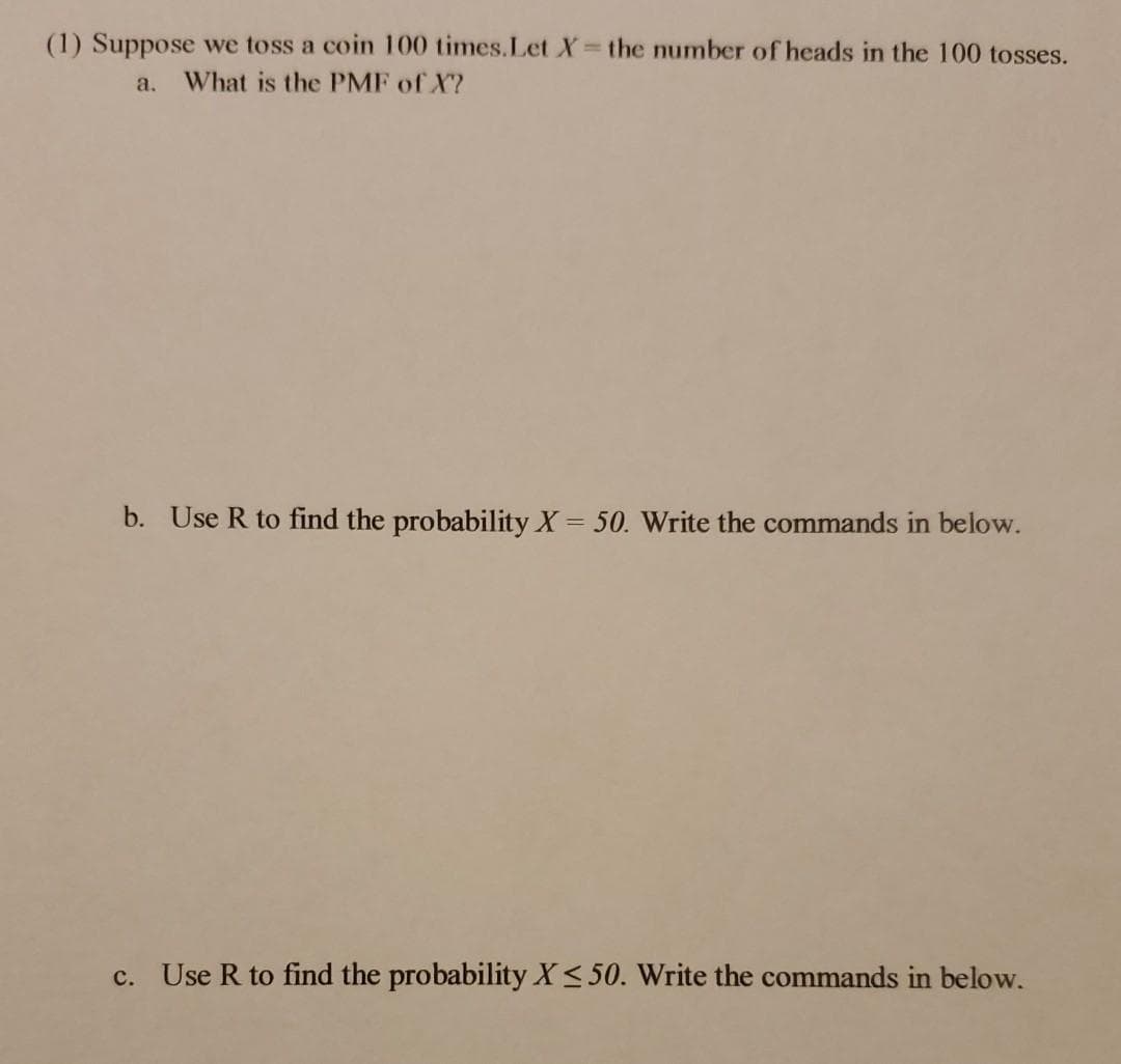 (1) Suppose we toss a coin 100 times.Let X the number of heads in the 100 tosses.
a.
What is the PMF of X?
b. Use R to find the probability X = 50. Write the commands in below.
c. Use R to find the probability X< 50. Write the commands in below.
