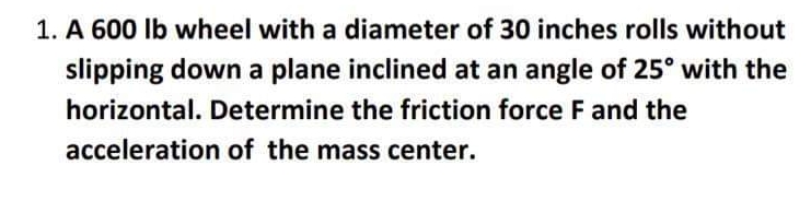 1. A 600 Ib wheel with a diameter of 30 inches rolls without
slipping down a plane inclined at an angle of 25° with the
horizontal. Determine the friction force F and the
acceleration of the mass center.
