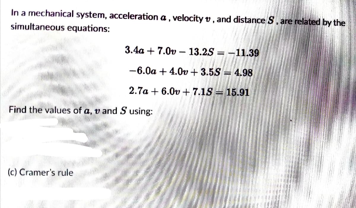 In a mechanical system, acceleration a , velocity v, and distance S, are related by the
simultaneous equations:
3.4a + 7.0v – 13.25 = -11.39
-6.0a + 4.0v + 3.5S = 4.98
2.7a + 6.0v + 7.1S = 15.91
Find the values of a, v andS using:
(c) Cramer's rule
